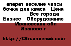 апарат веселие чипси.бочка для кваса › Цена ­ 100 000 - Все города Бизнес » Оборудование   . Ивановская обл.,Иваново г.